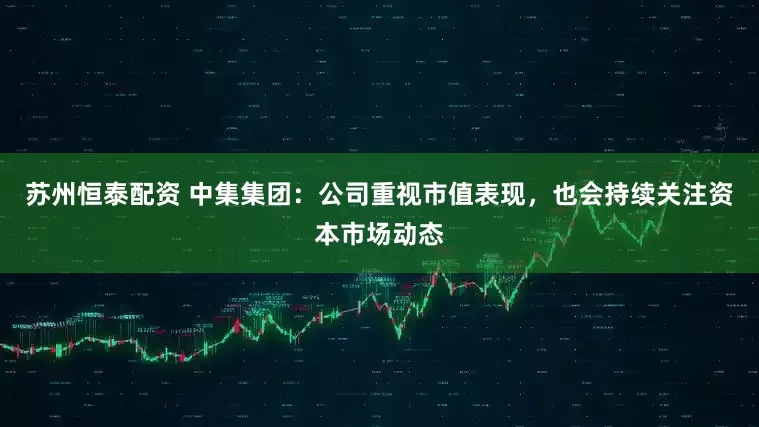 苏州恒泰配资 中集集团：公司重视市值表现，也会持续关注资本市场动态