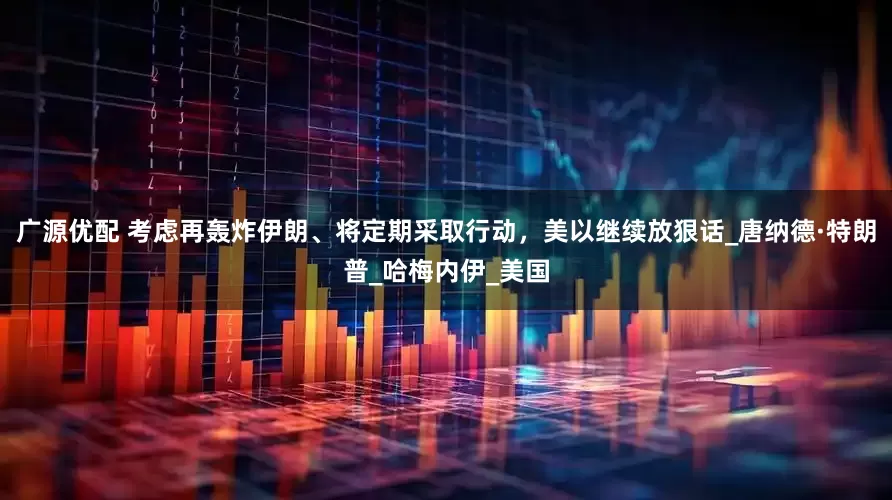 广源优配 考虑再轰炸伊朗、将定期采取行动，美以继续放狠话_唐纳德·特朗普_哈梅内伊_美国