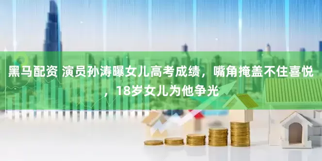 黑马配资 演员孙涛曝女儿高考成绩，嘴角掩盖不住喜悦，18岁女儿为他争光