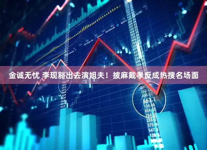 金诚无忧 李现豁出去演姐夫！披麻戴孝反成热搜名场面