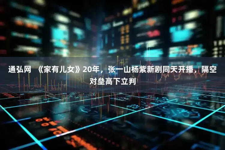 通弘网  《家有儿女》20年，张一山杨紫新剧同天开播，隔空对垒高下立判