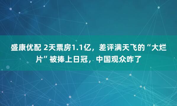 盛康优配 2天票房1.1亿，差评满天飞的“大烂片”被捧上日冠，中国观众咋了