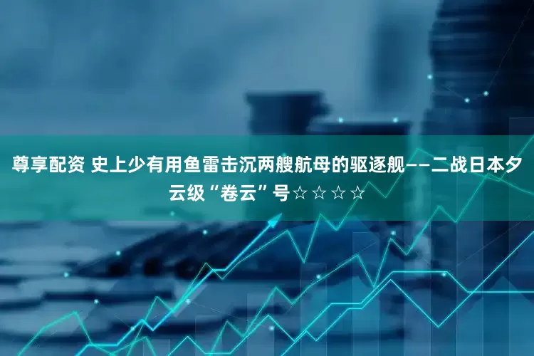 尊享配资 史上少有用鱼雷击沉两艘航母的驱逐舰——二战日本夕云级“卷云”号☆☆☆☆