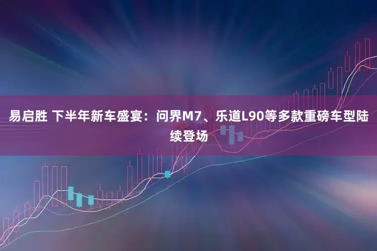 易启胜 下半年新车盛宴：问界M7、乐道L90等多款重磅车型陆续登场