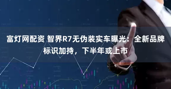 富灯网配资 智界R7无伪装实车曝光：全新品牌标识加持，下半年或上市