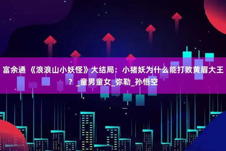 富余通 《浪浪山小妖怪》大结局：小猪妖为什么能打败黄眉大王？_童男童女_弥勒_孙悟空