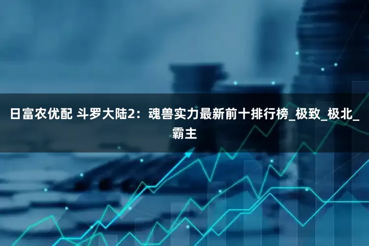 日富农优配 斗罗大陆2：魂兽实力最新前十排行榜_极致_极北_霸主