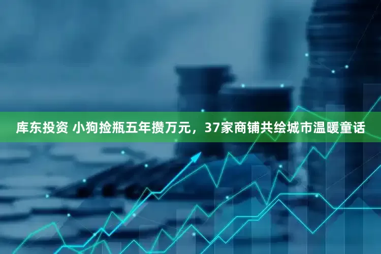 库东投资 小狗捡瓶五年攒万元，37家商铺共绘城市温暖童话