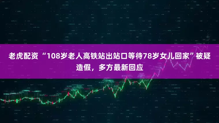 老虎配资 “108岁老人高铁站出站口等待78岁女儿回家”被疑造假，多方最新回应