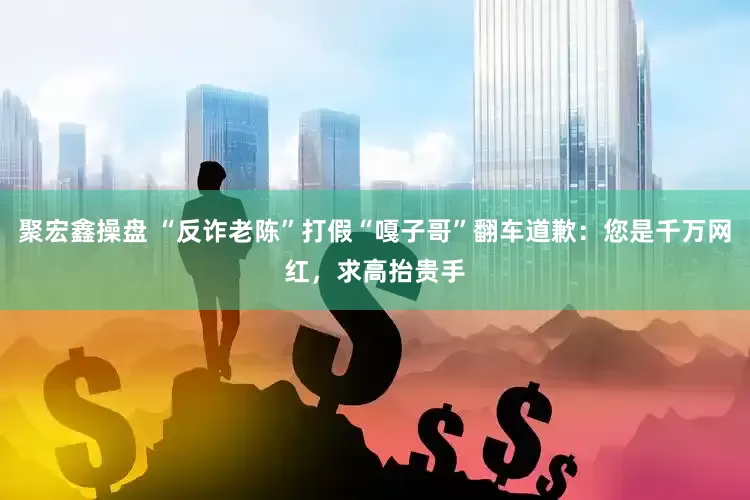 聚宏鑫操盘 “反诈老陈”打假“嘎子哥”翻车道歉：您是千万网红，求高抬贵手