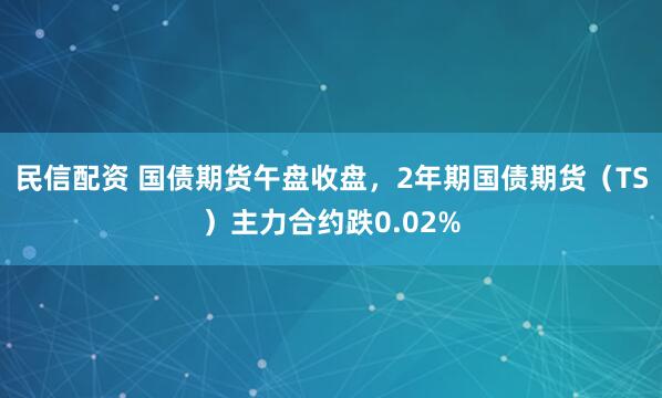 民信配资 国债期货午盘收盘，2年期国债期货（TS）主力合约跌0.02%