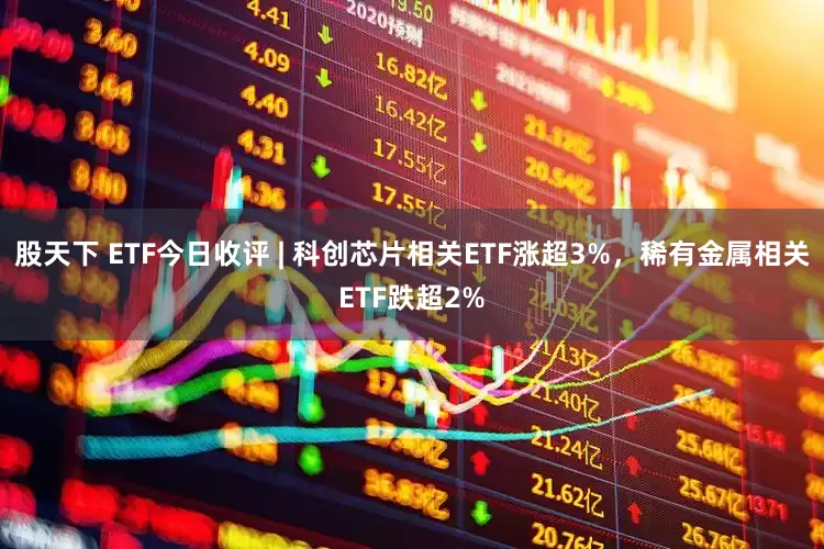 股天下 ETF今日收评 | 科创芯片相关ETF涨超3%，稀有金属相关ETF跌超2%