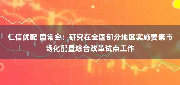 仁信优配 国常会：研究在全国部分地区实施要素市场化配置综合改革试点工作