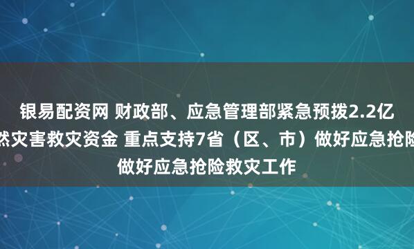 银易配资网 财政部、应急管理部紧急预拨2.2亿元中央自然灾害救灾资金 重点支持7省（区、市）做好应急抢险救灾工作
