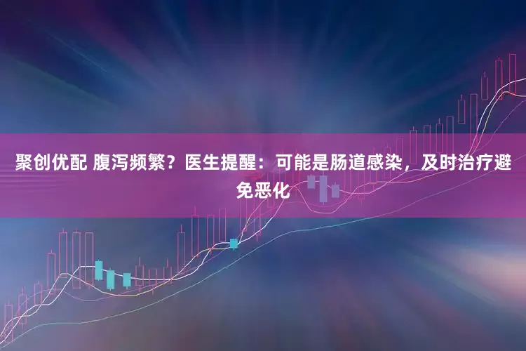 聚创优配 腹泻频繁？医生提醒：可能是肠道感染，及时治疗避免恶化