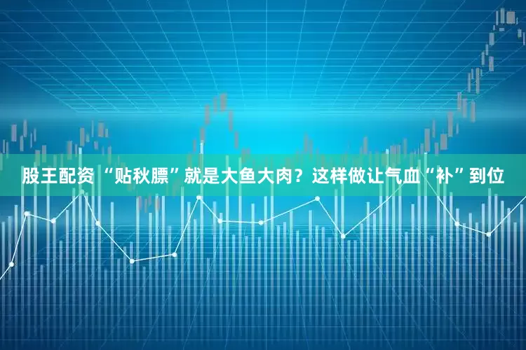股王配资 “贴秋膘”就是大鱼大肉？这样做让气血“补”到位