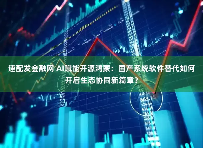 速配发金融网 AI赋能开源鸿蒙：国产系统软件替代如何开启生态协同新篇章？