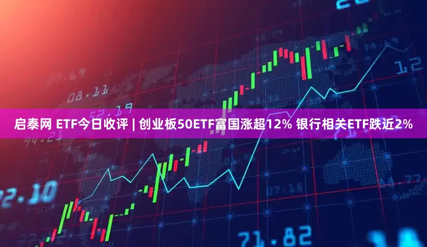 启泰网 ETF今日收评 | 创业板50ETF富国涨超12% 银行相关ETF跌近2%