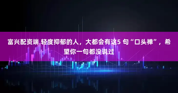 富兴配资端 轻度抑郁的人，大都会有这5 句“口头禅”，希望你一句都没说过