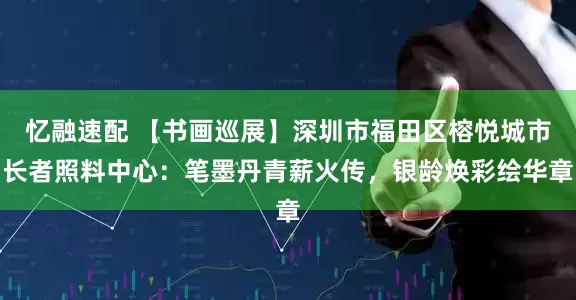 忆融速配 【书画巡展】深圳市福田区榕悦城市长者照料中心：笔墨丹青薪火传，银龄焕彩绘华章