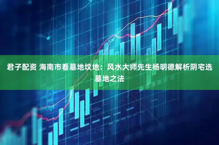 君子配资 海南市看墓地坟地：风水大师先生杨明德解析阴宅选墓地之法