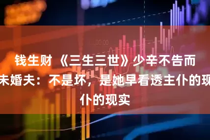 钱生财 《三生三世》少辛不告而抢未婚夫：不是坏，是她早看透主仆的现实