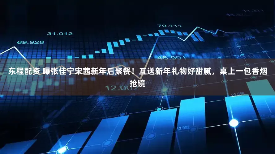 东程配资 曝张佳宁宋茜新年后聚餐！互送新年礼物好甜腻，桌上一包香烟抢镜