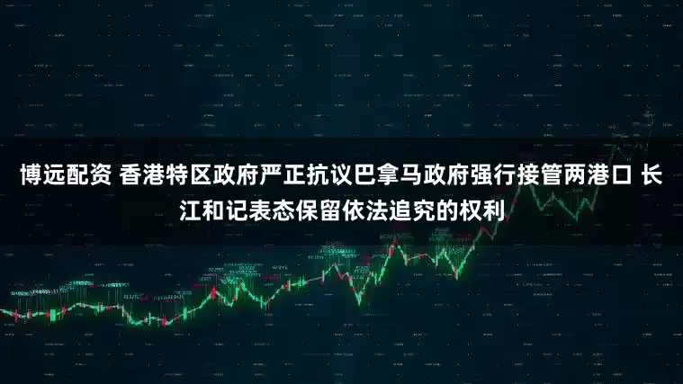 博远配资 香港特区政府严正抗议巴拿马政府强行接管两港口 长江和记表态保留依法追究的权利