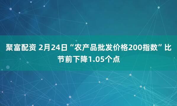 聚富配资 2月24日“农产品批发价格200指数”比节前下降1.05个点
