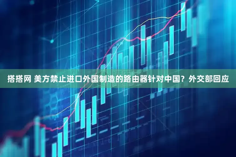 搭搭网 美方禁止进口外国制造的路由器针对中国？外交部回应