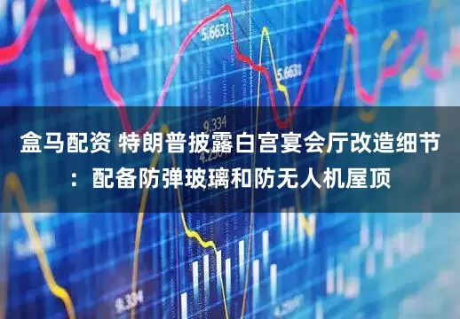 盒马配资 特朗普披露白宫宴会厅改造细节：配备防弹玻璃和防无人机屋顶