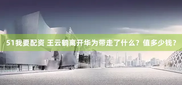 51我要配资 王云鹤离开华为带走了什么？值多少钱？
